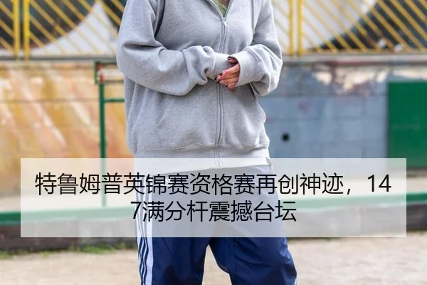 特鲁姆普英锦赛资格赛再创神迹，147满分杆震撼台坛