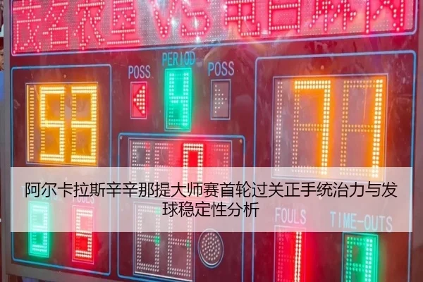 阿尔卡拉斯辛辛那提大师赛首轮过关正手统治力与发球稳定性分析